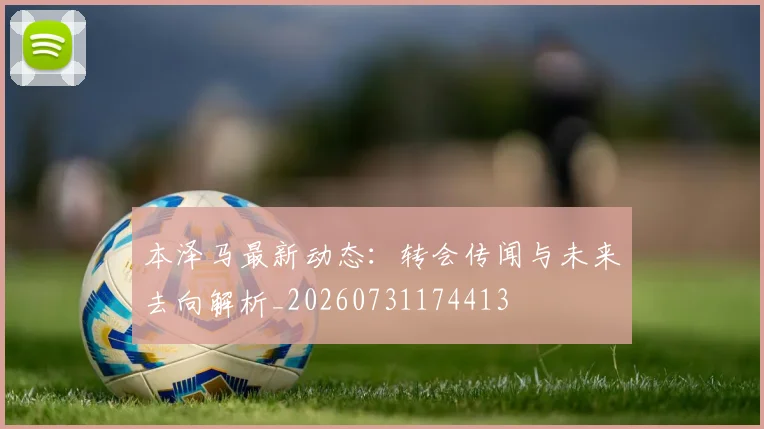 本泽马最新动态：转会传闻与未来去向解析_20260731174413