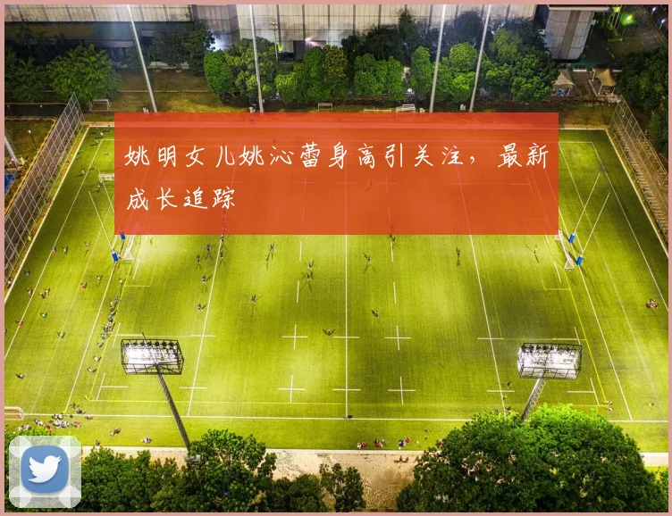姚明女儿姚沁蕾身高引关注，最新成长追踪
