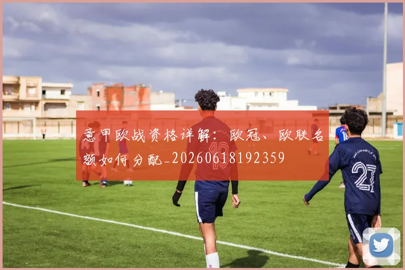 意甲欧战资格详解：欧冠、欧联名额如何分配_20260618192359