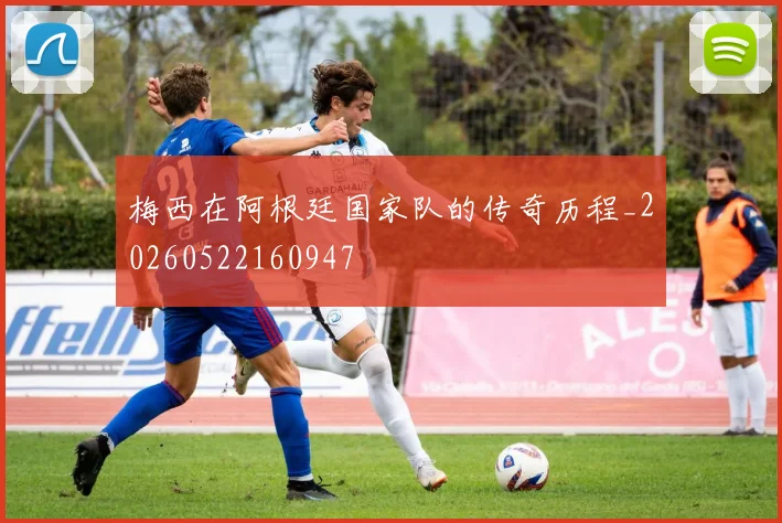 梅西在阿根廷国家队的传奇历程_20260522160947