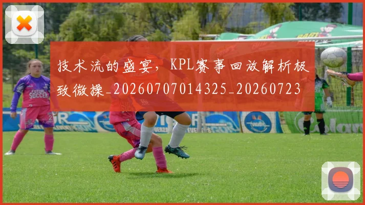 技术流的盛宴,KPL赛事回放解析极致微操_20260707014325_20260723182312