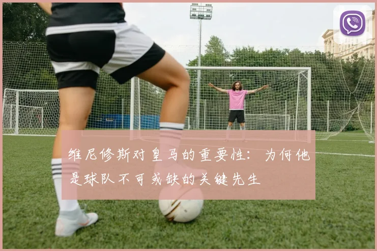 维尼修斯对皇马的重要性：为何他是球队不可或缺的关键先生