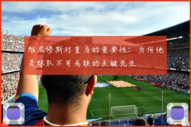 维尼修斯对皇马的重要性：为何他是球队不可或缺的关键先生