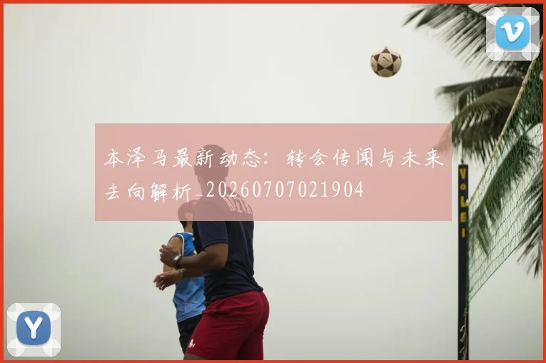本泽马最新动态:转会传闻与未来去向解析_20260707021904