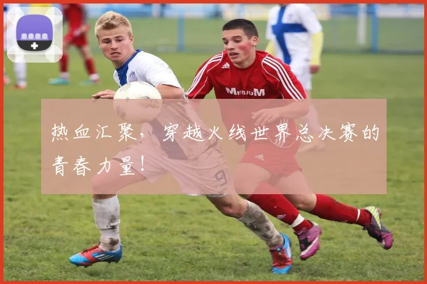 热血汇聚，穿越火线世界总决赛的青春力量！