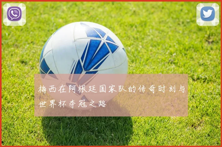 梅西在阿根廷国家队的传奇时刻与世界杯夺冠之路
