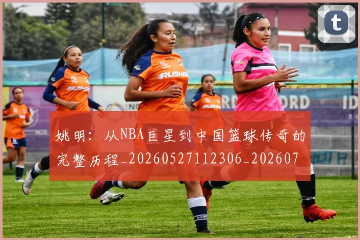 姚明:从NBA巨星到中国篮球传奇的完整历程_20260527112306_20260703233137_20260720192603