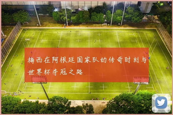 梅西在阿根廷国家队的传奇时刻与世界杯夺冠之路