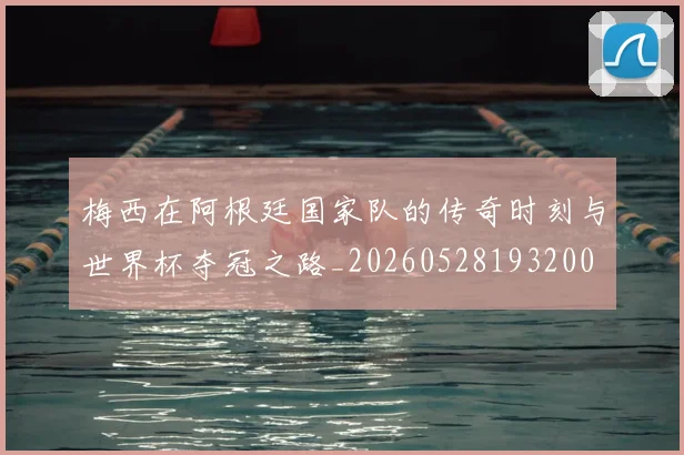 梅西在阿根廷国家队的传奇时刻与世界杯夺冠之路_20260528193200
