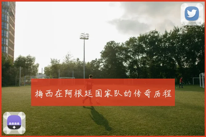梅西在阿根廷国家队的传奇历程