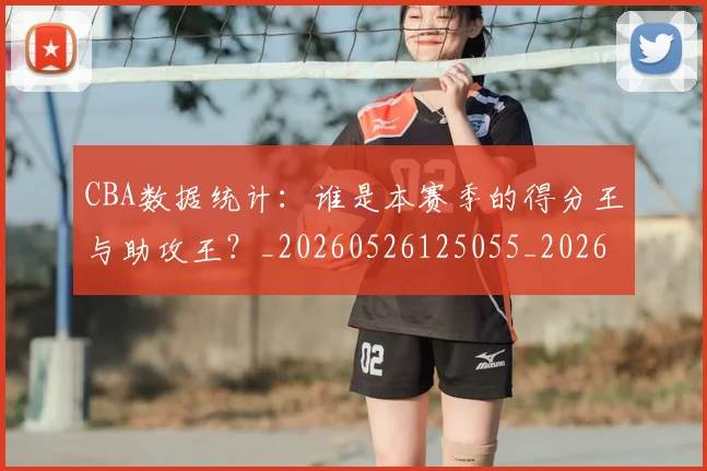 CBA数据统计:谁是本赛季的得分王与助攻王?_20260526125055_20260702164022_20260712045219