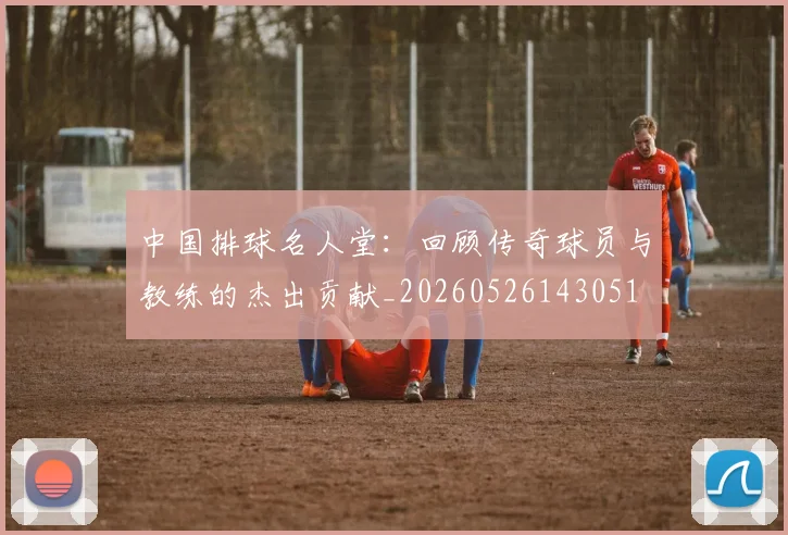 中国排球名人堂：回顾传奇球员与教练的杰出贡献_20260526143051