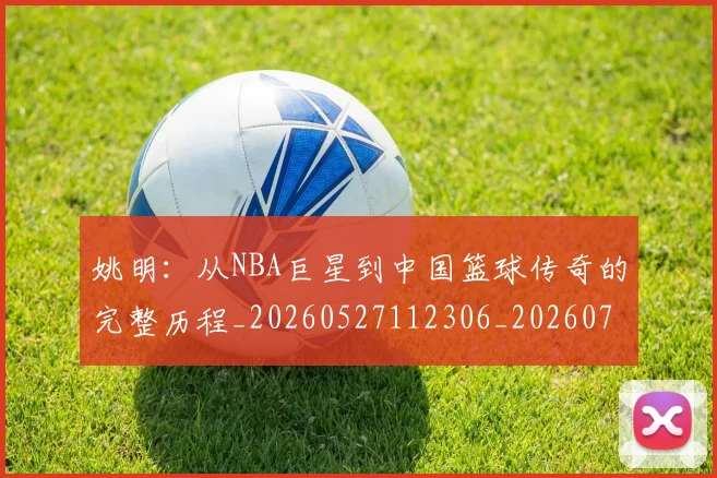 姚明:从NBA巨星到中国篮球传奇的完整历程_20260527112306_20260720192603