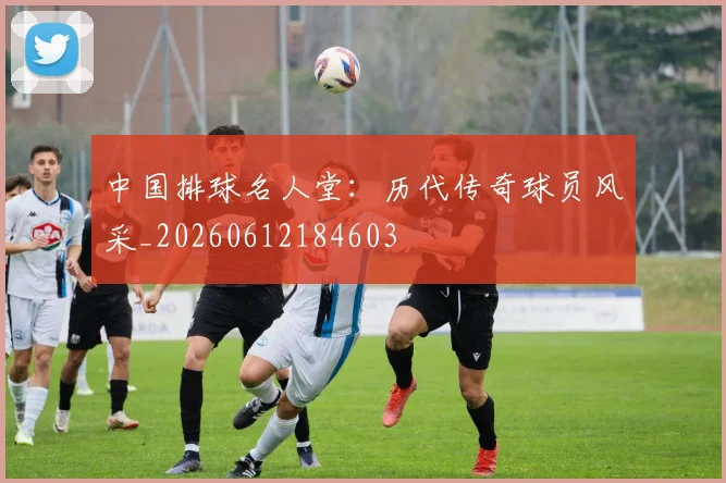 中国排球名人堂：历代传奇球员风采_20260612184603