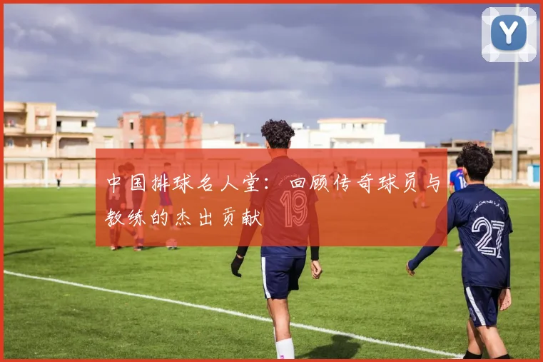 中国排球名人堂：回顾传奇球员与教练的杰出贡献