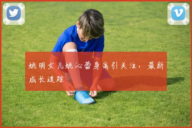 姚明女儿姚沁蕾身高引关注，最新成长追踪