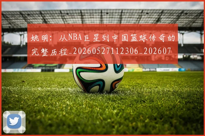 姚明：从NBA巨星到中国篮球传奇的完整历程_20260527112306_20260720192603