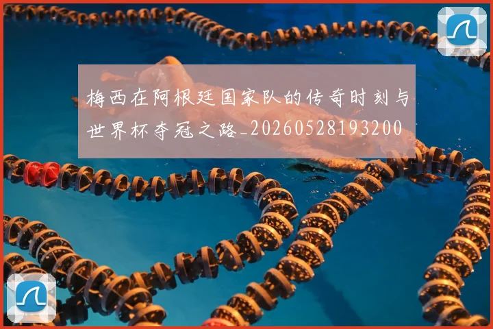 梅西在阿根廷国家队的传奇时刻与世界杯夺冠之路_20260528193200